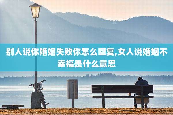 别人说你婚姻失败你怎么回复,女人说婚姻不幸福是什么意思