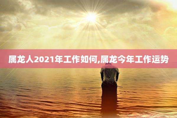属龙人2021年工作如何,属龙今年工作运势