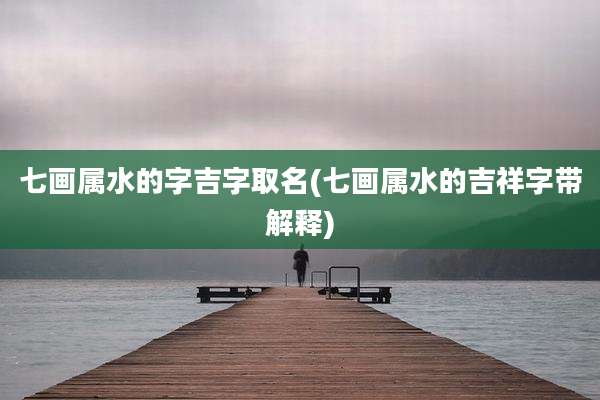七画属水的字吉字取名(七画属水的吉祥字带解释)