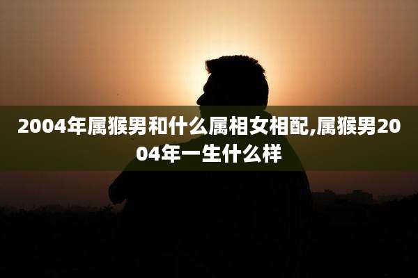 2004年属猴男和什么属相女相配,属猴男2004年一生什么样