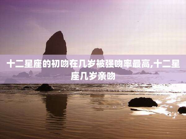 十二星座的初吻在几岁被强吻率最高,十二星座几岁亲吻
