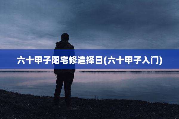六十甲子阳宅修造择日(六十甲子入门)