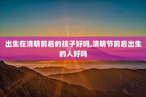 出生在清明前后的孩子好吗,清明节前后出生的人好吗