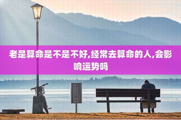 老是算命是不是不好,经常去算命的人,会影响运势吗