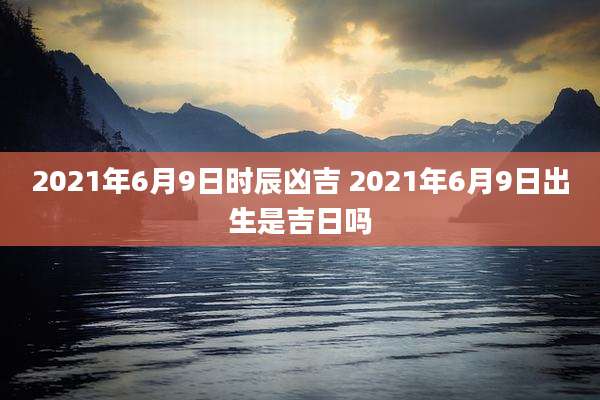 2021年6月9日时辰凶吉 2021年6月9日出生是吉日吗