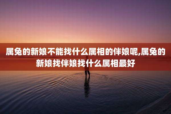 属兔的新娘不能找什么属相的伴娘呢,属兔的新娘找伴娘找什么属相最好