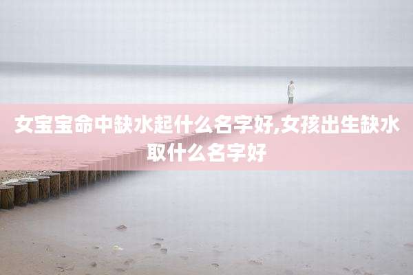 女宝宝命中缺水起什么名字好,女孩出生缺水取什么名字好