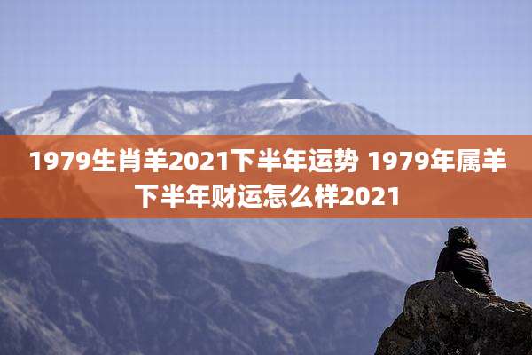 1979生肖羊2021下半年运势 1979年属羊下半年财运怎么样2021