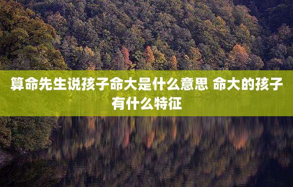 算命先生说孩子命大是什么意思 命大的孩子有什么特征