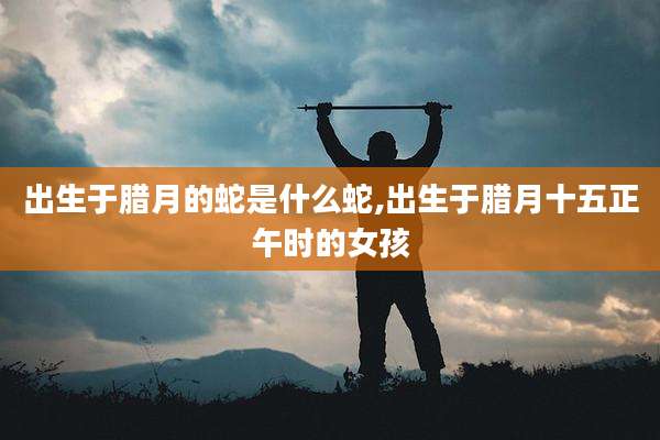 出生于腊月的蛇是什么蛇,出生于腊月十五正午时的女孩