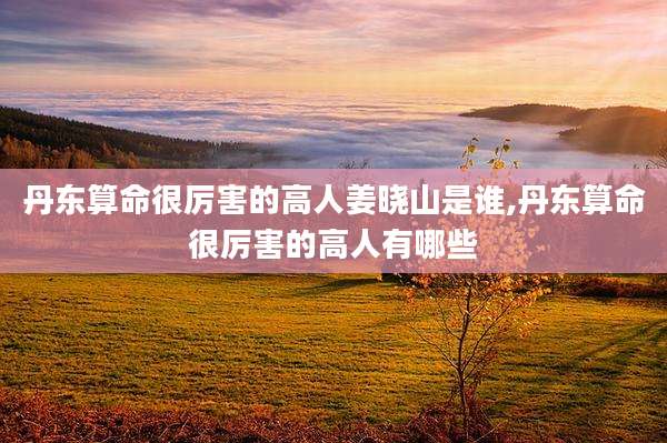 丹东算命很厉害的高人姜晓山是谁,丹东算命很厉害的高人有哪些