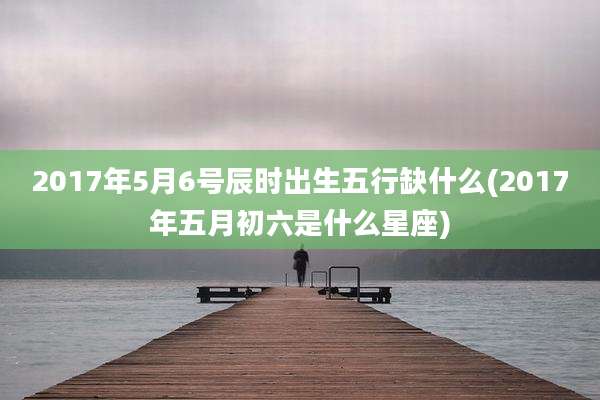 2017年5月6号辰时出生五行缺什么(2017年五月初六是什么星座)