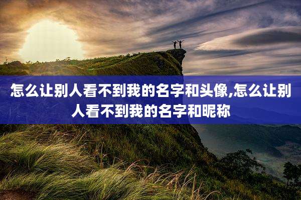 怎么让别人看不到我的名字和头像,怎么让别人看不到我的名字和昵称