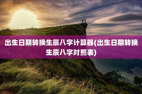 出生日期转换生辰八字计算器(出生日期转换生辰八字对照表)