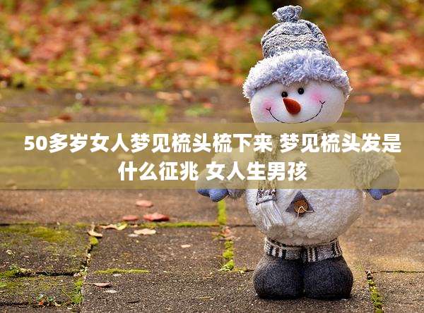50多岁女人梦见梳头梳下来 梦见梳头发是什么征兆 女人生男孩