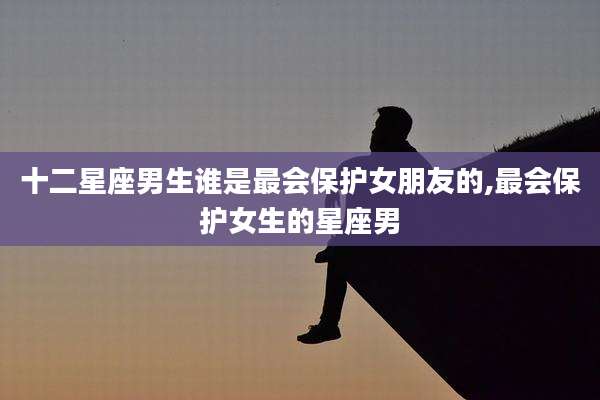 十二星座男生谁是最会保护女朋友的,最会保护女生的星座男