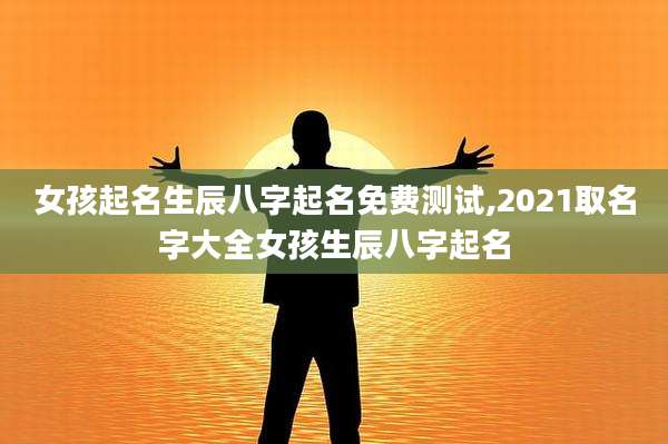 女孩起名生辰八字起名免费测试,2021取名字大全女孩生辰八字起名