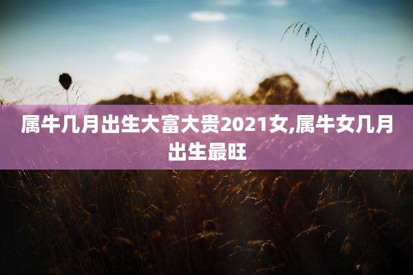 属牛几月出生大富大贵2021女,属牛女几月出生最旺