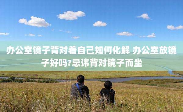 办公室镜子背对着自己如何化解 办公室放镜子好吗?忌讳背对镜子而坐