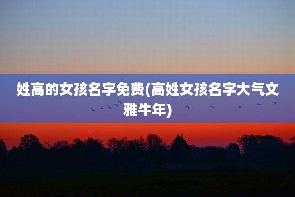 姓高的女孩名字免费(高姓女孩名字大气文雅牛年)