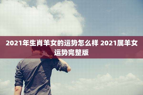 2021年生肖羊女的运势怎么样 2021属羊女运势完整版