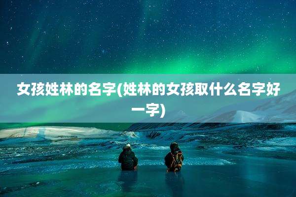 女孩姓林的名字(姓林的女孩取什么名字好一字)