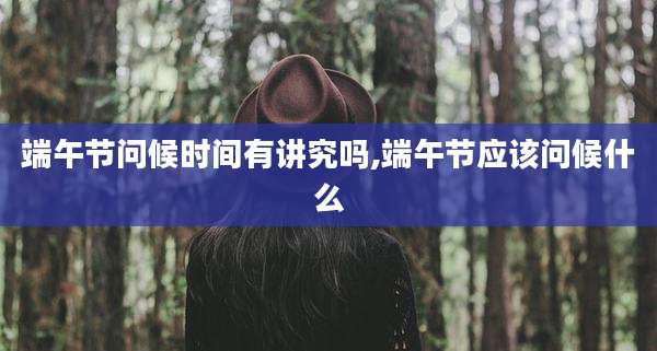 端午节问候时间有讲究吗,端午节应该问候什么
