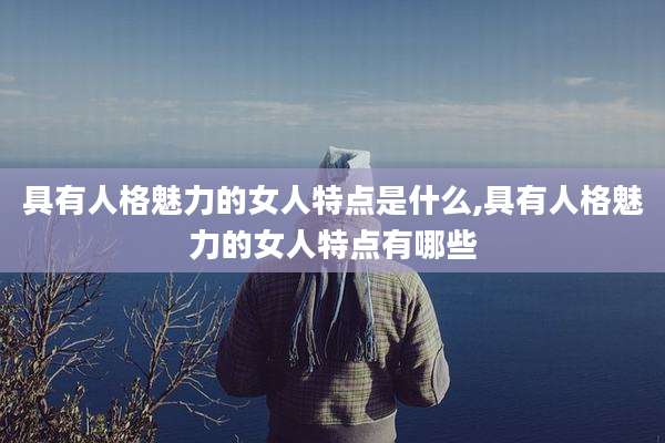 具有人格魅力的女人特点是什么,具有人格魅力的女人特点有哪些