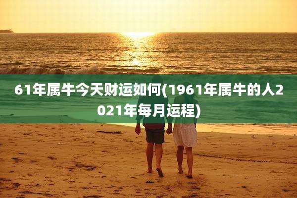 61年属牛今天财运如何(1961年属牛的人2021年每月运程)