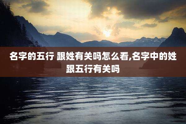名字的五行 跟姓有关吗怎么看,名字中的姓跟五行有关吗
