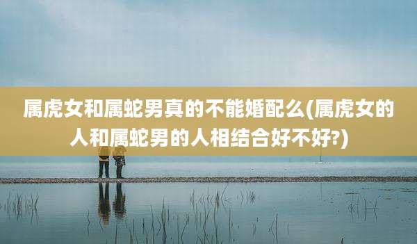 属虎女和属蛇男真的不能婚配么(属虎女的人和属蛇男的人相结合好不好?)