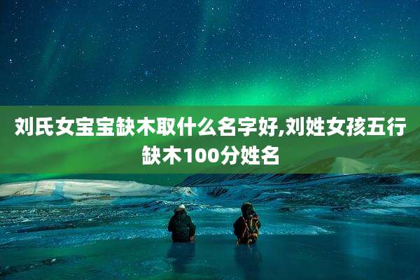 刘氏女宝宝缺木取什么名字好,刘姓女孩五行缺木100分姓名