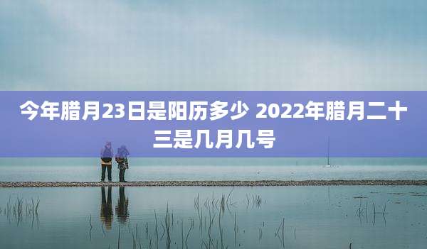 今年腊月23日是阳历多少 2022年腊月二十三是几月几号