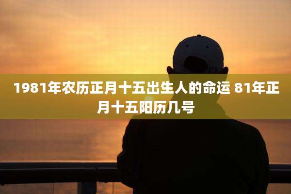 1981年农历正月十五出生人的命运 81年正月十五阳历几号