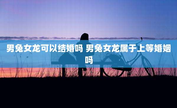 男兔女龙可以结婚吗 男兔女龙属于上等婚姻吗