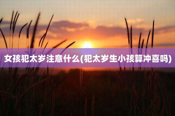 女孩犯太岁注意什么(犯太岁生小孩算冲喜吗)