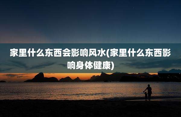 家里什么东西会影响风水(家里什么东西影响身体健康)