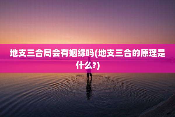 地支三合局会有姻缘吗(地支三合的原理是什么?)