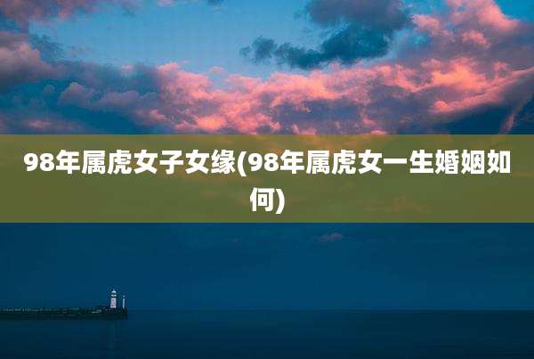 98年属虎女子女缘(98年属虎女一生婚姻如何)