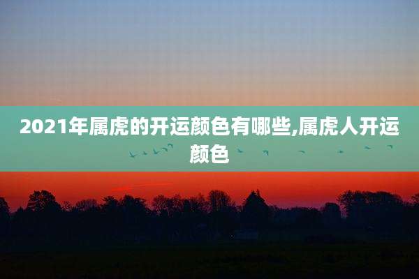 2021年属虎的开运颜色有哪些,属虎人开运颜色