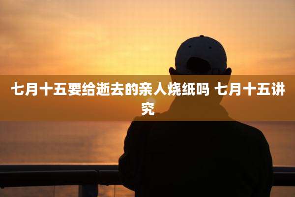 七月十五要给逝去的亲人烧纸吗 七月十五讲究