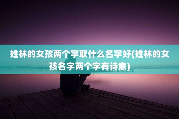 姓林的女孩两个字取什么名字好(姓林的女孩名字两个字有诗意)