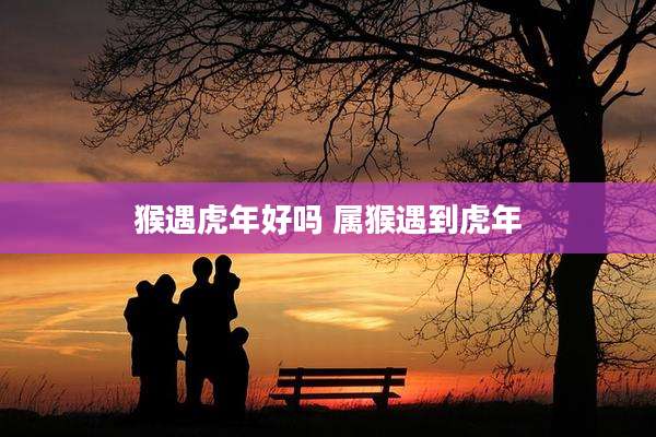 猴遇虎年好吗 属猴遇到虎年