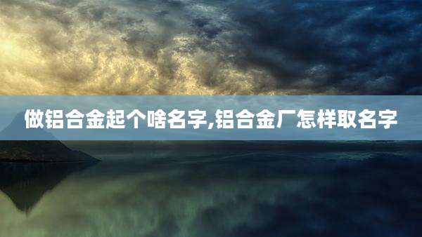 做铝合金起个啥名字,铝合金厂怎样取名字