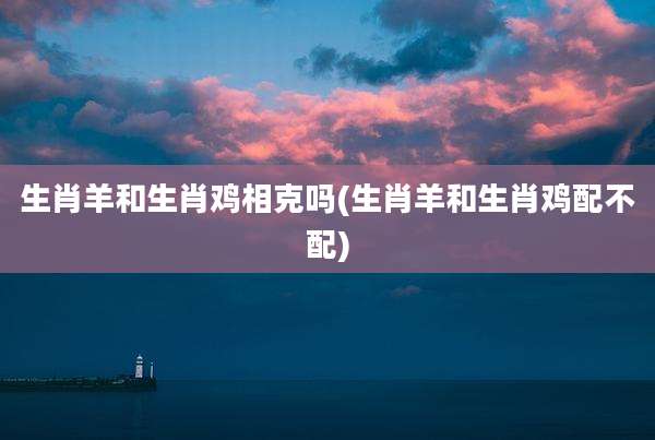 生肖羊和生肖鸡相克吗(生肖羊和生肖鸡配不配)