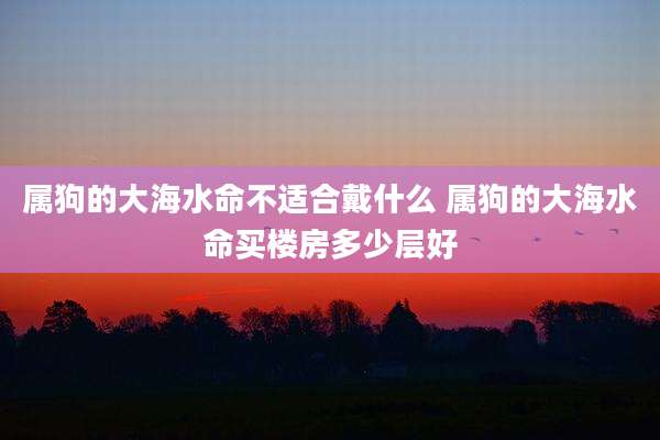 属狗的大海水命不适合戴什么 属狗的大海水命买楼房多少层好