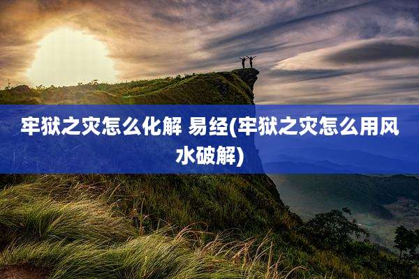 牢狱之灾怎么化解 易经(牢狱之灾怎么用风水破解)