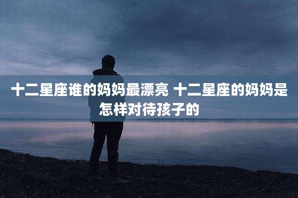 十二星座谁的妈妈最漂亮 十二星座的妈妈是怎样对待孩子的
