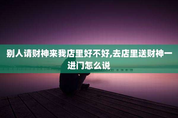 别人请财神来我店里好不好,去店里送财神一进门怎么说
