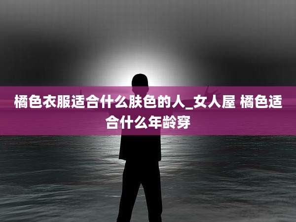 橘色衣服适合什么肤色的人_女人屋 橘色适合什么年龄穿